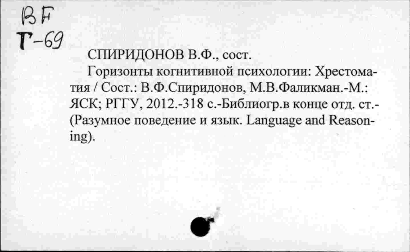 ﻿СПИРИДОНОВ В.Ф., сост.
Горизонты когнитивной психологии: Хрестоматия / Сост.: В.Ф.Спиридонов, М.В.Фаликман.-М.: ЯСК; РГГУ, 2012.-318 с.-Библиогр.в конце отд. ст,-(Разумное поведение и язык. Language and Reasoning).